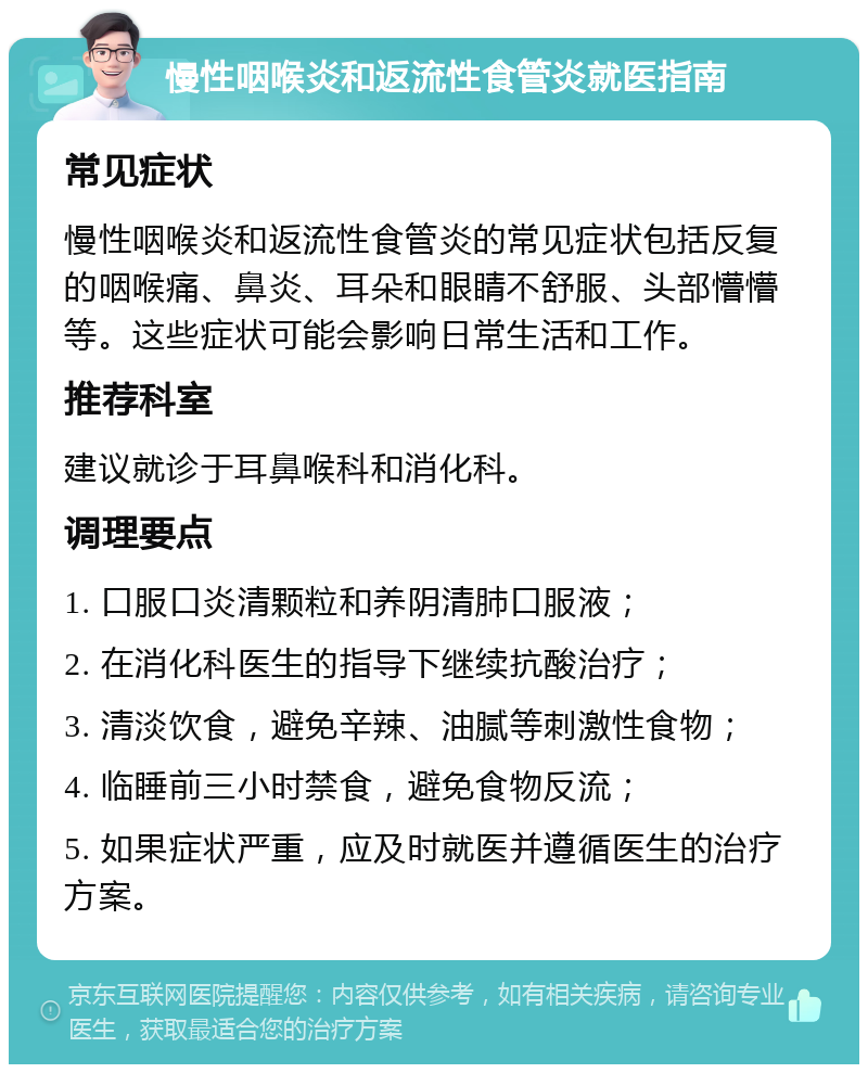 慢性咽喉炎和返流性食管炎就医指南 常见症状 慢性咽喉炎和返流性食管炎的常见症状包括反复的咽喉痛、鼻炎、耳朵和眼睛不舒服、头部懵懵等。这些症状可能会影响日常生活和工作。 推荐科室 建议就诊于耳鼻喉科和消化科。 调理要点 1. 口服口炎清颗粒和养阴清肺口服液； 2. 在消化科医生的指导下继续抗酸治疗； 3. 清淡饮食，避免辛辣、油腻等刺激性食物； 4. 临睡前三小时禁食，避免食物反流； 5. 如果症状严重，应及时就医并遵循医生的治疗方案。