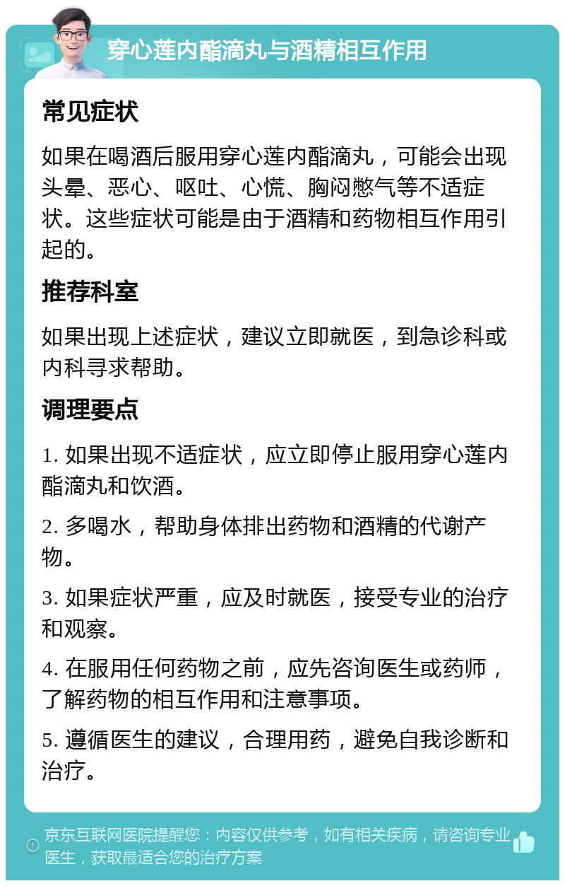 穿心莲内酯滴丸与酒精相互作用 常见症状 如果在喝酒后服用穿心莲内酯滴丸，可能会出现头晕、恶心、呕吐、心慌、胸闷憋气等不适症状。这些症状可能是由于酒精和药物相互作用引起的。 推荐科室 如果出现上述症状，建议立即就医，到急诊科或内科寻求帮助。 调理要点 1. 如果出现不适症状，应立即停止服用穿心莲内酯滴丸和饮酒。 2. 多喝水，帮助身体排出药物和酒精的代谢产物。 3. 如果症状严重，应及时就医，接受专业的治疗和观察。 4. 在服用任何药物之前，应先咨询医生或药师，了解药物的相互作用和注意事项。 5. 遵循医生的建议，合理用药，避免自我诊断和治疗。