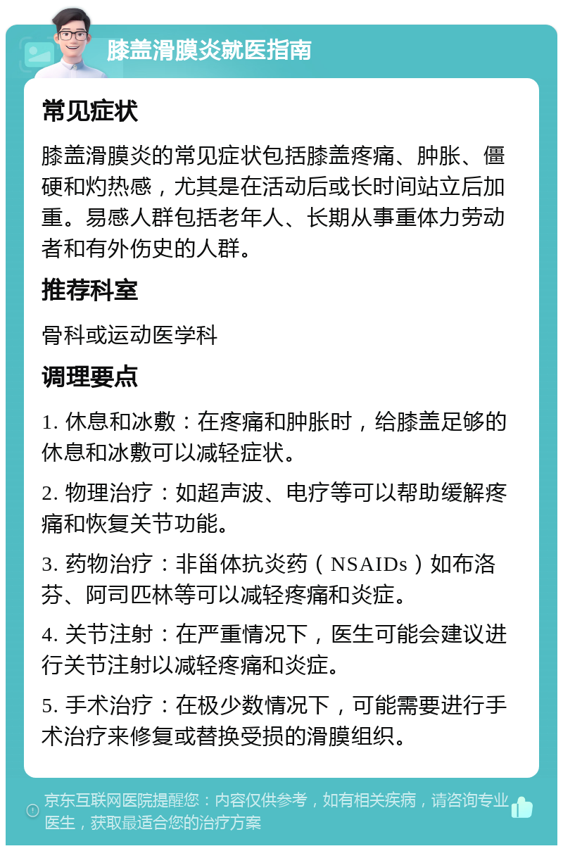 膝盖滑膜炎就医指南 常见症状 膝盖滑膜炎的常见症状包括膝盖疼痛、肿胀、僵硬和灼热感，尤其是在活动后或长时间站立后加重。易感人群包括老年人、长期从事重体力劳动者和有外伤史的人群。 推荐科室 骨科或运动医学科 调理要点 1. 休息和冰敷：在疼痛和肿胀时，给膝盖足够的休息和冰敷可以减轻症状。 2. 物理治疗：如超声波、电疗等可以帮助缓解疼痛和恢复关节功能。 3. 药物治疗：非甾体抗炎药（NSAIDs）如布洛芬、阿司匹林等可以减轻疼痛和炎症。 4. 关节注射：在严重情况下，医生可能会建议进行关节注射以减轻疼痛和炎症。 5. 手术治疗：在极少数情况下，可能需要进行手术治疗来修复或替换受损的滑膜组织。