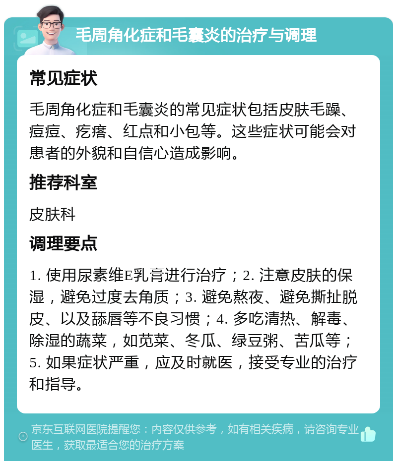 毛周角化症和毛囊炎的治疗与调理 常见症状 毛周角化症和毛囊炎的常见症状包括皮肤毛躁、痘痘、疙瘩、红点和小包等。这些症状可能会对患者的外貌和自信心造成影响。 推荐科室 皮肤科 调理要点 1. 使用尿素维E乳膏进行治疗；2. 注意皮肤的保湿，避免过度去角质；3. 避免熬夜、避免撕扯脱皮、以及舔唇等不良习惯；4. 多吃清热、解毒、除湿的蔬菜，如苋菜、冬瓜、绿豆粥、苦瓜等；5. 如果症状严重，应及时就医，接受专业的治疗和指导。