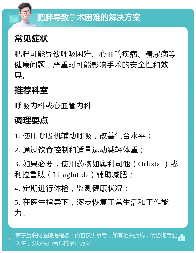 肥胖导致手术困难的解决方案 常见症状 肥胖可能导致呼吸困难、心血管疾病、糖尿病等健康问题，严重时可能影响手术的安全性和效果。 推荐科室 呼吸内科或心血管内科 调理要点 1. 使用呼吸机辅助呼吸，改善氧合水平； 2. 通过饮食控制和适量运动减轻体重； 3. 如果必要，使用药物如奥利司他（Orlistat）或利拉鲁肽（Liraglutide）辅助减肥； 4. 定期进行体检，监测健康状况； 5. 在医生指导下，逐步恢复正常生活和工作能力。