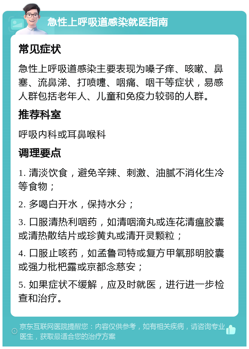 急性上呼吸道感染就医指南 常见症状 急性上呼吸道感染主要表现为嗓子痒、咳嗽、鼻塞、流鼻涕、打喷嚏、咽痛、咽干等症状，易感人群包括老年人、儿童和免疫力较弱的人群。 推荐科室 呼吸内科或耳鼻喉科 调理要点 1. 清淡饮食，避免辛辣、刺激、油腻不消化生冷等食物； 2. 多喝白开水，保持水分； 3. 口服清热利咽药，如清咽滴丸或连花清瘟胶囊或清热散结片或珍黄丸或清开灵颗粒； 4. 口服止咳药，如孟鲁司特或复方甲氧那明胶囊或强力枇杷露或京都念慈安； 5. 如果症状不缓解，应及时就医，进行进一步检查和治疗。