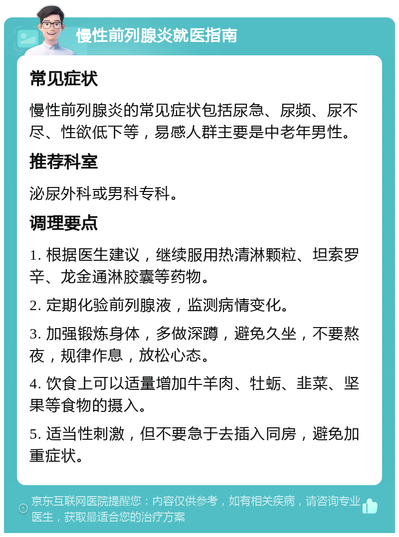 慢性前列腺炎就医指南 常见症状 慢性前列腺炎的常见症状包括尿急、尿频、尿不尽、性欲低下等，易感人群主要是中老年男性。 推荐科室 泌尿外科或男科专科。 调理要点 1. 根据医生建议，继续服用热清淋颗粒、坦索罗辛、龙金通淋胶囊等药物。 2. 定期化验前列腺液，监测病情变化。 3. 加强锻炼身体，多做深蹲，避免久坐，不要熬夜，规律作息，放松心态。 4. 饮食上可以适量增加牛羊肉、牡蛎、韭菜、坚果等食物的摄入。 5. 适当性刺激，但不要急于去插入同房，避免加重症状。