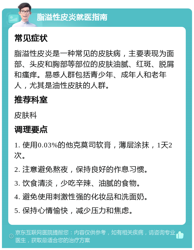 脂溢性皮炎就医指南 常见症状 脂溢性皮炎是一种常见的皮肤病，主要表现为面部、头皮和胸部等部位的皮肤油腻、红斑、脱屑和瘙痒。易感人群包括青少年、成年人和老年人，尤其是油性皮肤的人群。 推荐科室 皮肤科 调理要点 1. 使用0.03%的他克莫司软膏，薄层涂抹，1天2次。 2. 注意避免熬夜，保持良好的作息习惯。 3. 饮食清淡，少吃辛辣、油腻的食物。 4. 避免使用刺激性强的化妆品和洗面奶。 5. 保持心情愉快，减少压力和焦虑。