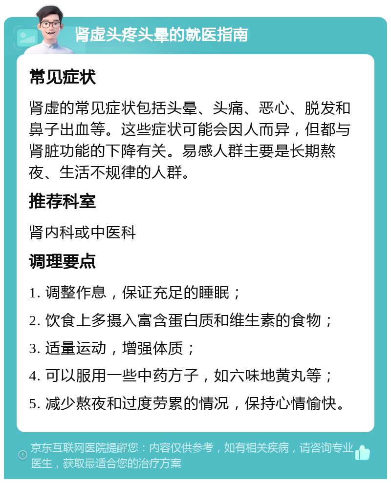 肾虚头疼头晕的就医指南 常见症状 肾虚的常见症状包括头晕、头痛、恶心、脱发和鼻子出血等。这些症状可能会因人而异，但都与肾脏功能的下降有关。易感人群主要是长期熬夜、生活不规律的人群。 推荐科室 肾内科或中医科 调理要点 1. 调整作息，保证充足的睡眠； 2. 饮食上多摄入富含蛋白质和维生素的食物； 3. 适量运动，增强体质； 4. 可以服用一些中药方子，如六味地黄丸等； 5. 减少熬夜和过度劳累的情况，保持心情愉快。