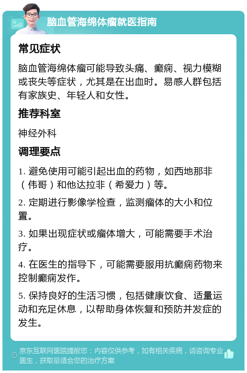 脑血管海绵体瘤就医指南 常见症状 脑血管海绵体瘤可能导致头痛、癫痫、视力模糊或丧失等症状，尤其是在出血时。易感人群包括有家族史、年轻人和女性。 推荐科室 神经外科 调理要点 1. 避免使用可能引起出血的药物，如西地那非（伟哥）和他达拉非（希爱力）等。 2. 定期进行影像学检查，监测瘤体的大小和位置。 3. 如果出现症状或瘤体增大，可能需要手术治疗。 4. 在医生的指导下，可能需要服用抗癫痫药物来控制癫痫发作。 5. 保持良好的生活习惯，包括健康饮食、适量运动和充足休息，以帮助身体恢复和预防并发症的发生。