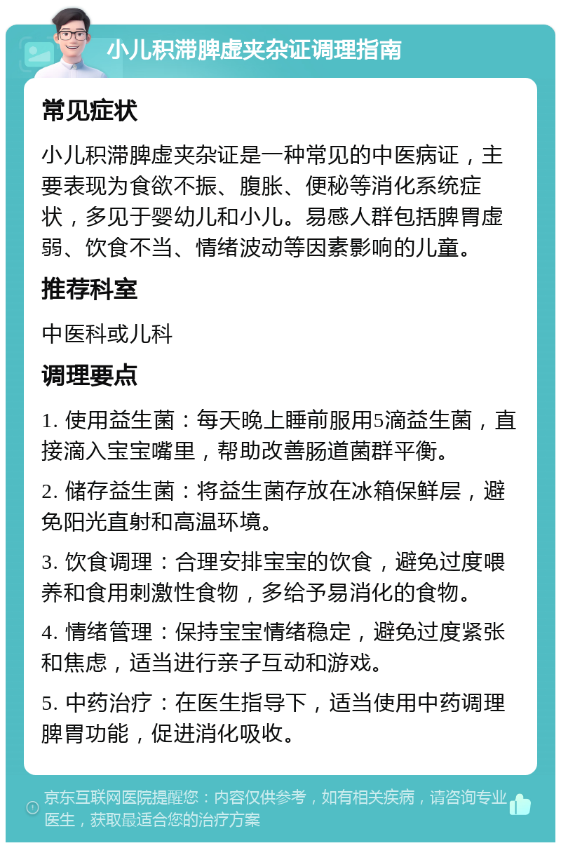 小儿积滞脾虚夹杂证调理指南 常见症状 小儿积滞脾虚夹杂证是一种常见的中医病证，主要表现为食欲不振、腹胀、便秘等消化系统症状，多见于婴幼儿和小儿。易感人群包括脾胃虚弱、饮食不当、情绪波动等因素影响的儿童。 推荐科室 中医科或儿科 调理要点 1. 使用益生菌：每天晚上睡前服用5滴益生菌，直接滴入宝宝嘴里，帮助改善肠道菌群平衡。 2. 储存益生菌：将益生菌存放在冰箱保鲜层，避免阳光直射和高温环境。 3. 饮食调理：合理安排宝宝的饮食，避免过度喂养和食用刺激性食物，多给予易消化的食物。 4. 情绪管理：保持宝宝情绪稳定，避免过度紧张和焦虑，适当进行亲子互动和游戏。 5. 中药治疗：在医生指导下，适当使用中药调理脾胃功能，促进消化吸收。