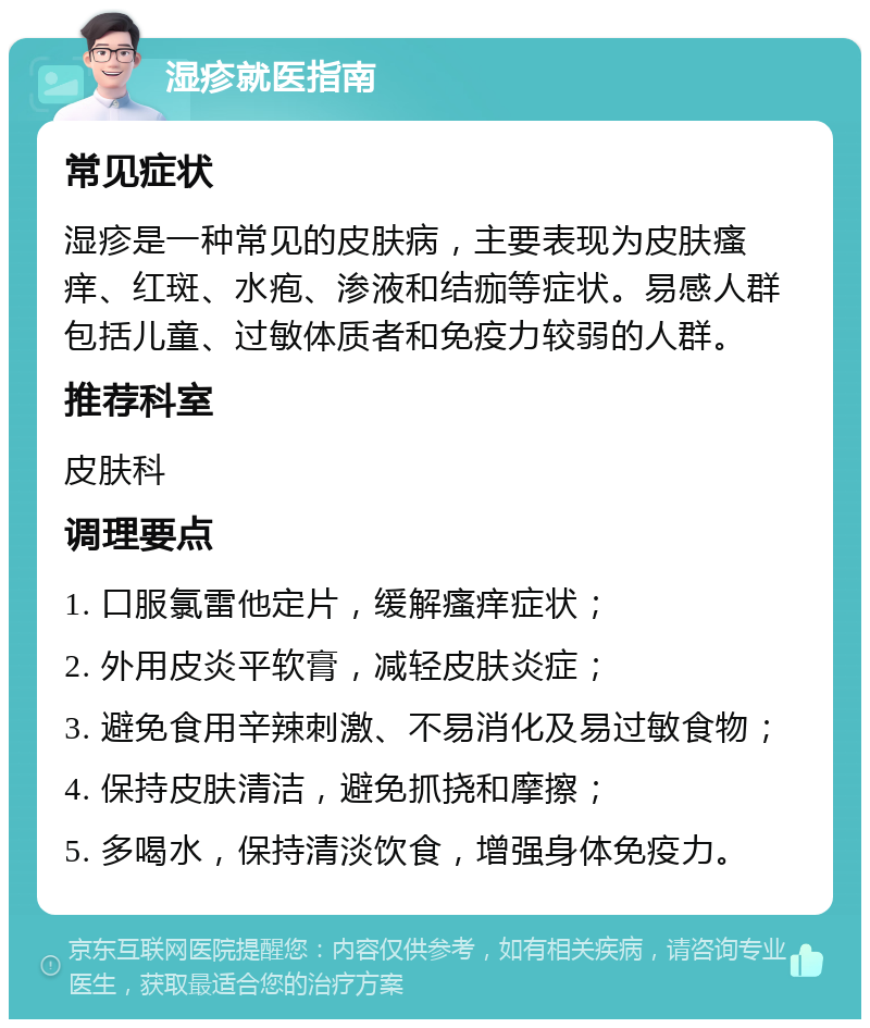 湿疹就医指南 常见症状 湿疹是一种常见的皮肤病，主要表现为皮肤瘙痒、红斑、水疱、渗液和结痂等症状。易感人群包括儿童、过敏体质者和免疫力较弱的人群。 推荐科室 皮肤科 调理要点 1. 口服氯雷他定片，缓解瘙痒症状； 2. 外用皮炎平软膏，减轻皮肤炎症； 3. 避免食用辛辣刺激、不易消化及易过敏食物； 4. 保持皮肤清洁，避免抓挠和摩擦； 5. 多喝水，保持清淡饮食，增强身体免疫力。