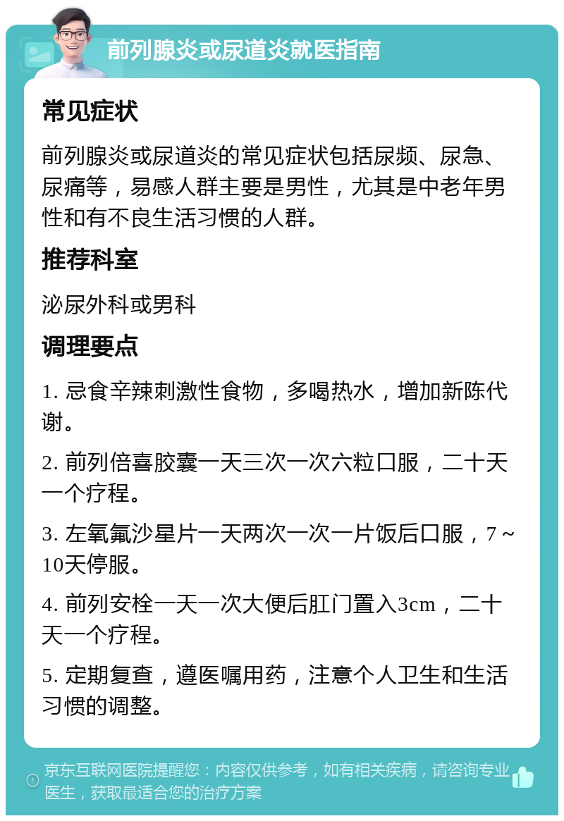 前列腺炎或尿道炎就医指南 常见症状 前列腺炎或尿道炎的常见症状包括尿频、尿急、尿痛等，易感人群主要是男性，尤其是中老年男性和有不良生活习惯的人群。 推荐科室 泌尿外科或男科 调理要点 1. 忌食辛辣刺激性食物，多喝热水，增加新陈代谢。 2. 前列倍喜胶囊一天三次一次六粒口服，二十天一个疗程。 3. 左氧氟沙星片一天两次一次一片饭后口服，7～10天停服。 4. 前列安栓一天一次大便后肛门置入3cm，二十天一个疗程。 5. 定期复查，遵医嘱用药，注意个人卫生和生活习惯的调整。