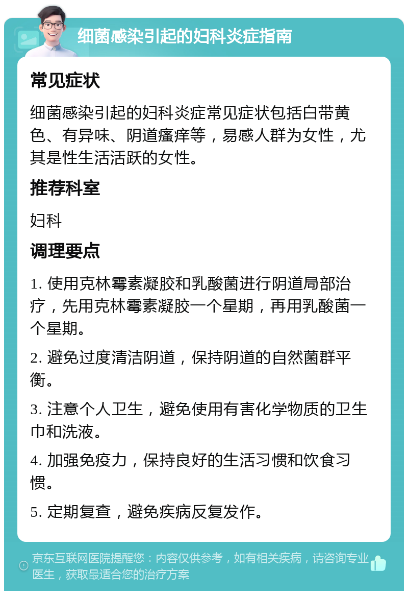 细菌感染引起的妇科炎症指南 常见症状 细菌感染引起的妇科炎症常见症状包括白带黄色、有异味、阴道瘙痒等，易感人群为女性，尤其是性生活活跃的女性。 推荐科室 妇科 调理要点 1. 使用克林霉素凝胶和乳酸菌进行阴道局部治疗，先用克林霉素凝胶一个星期，再用乳酸菌一个星期。 2. 避免过度清洁阴道，保持阴道的自然菌群平衡。 3. 注意个人卫生，避免使用有害化学物质的卫生巾和洗液。 4. 加强免疫力，保持良好的生活习惯和饮食习惯。 5. 定期复查，避免疾病反复发作。