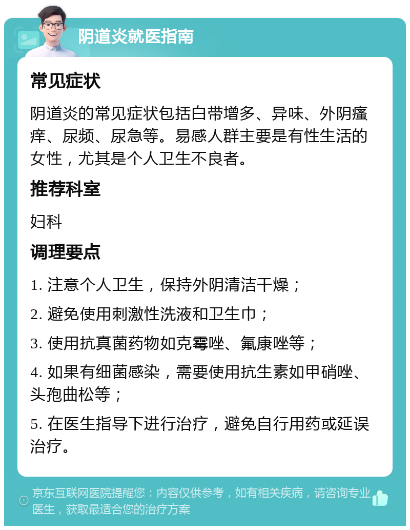 阴道炎就医指南 常见症状 阴道炎的常见症状包括白带增多、异味、外阴瘙痒、尿频、尿急等。易感人群主要是有性生活的女性，尤其是个人卫生不良者。 推荐科室 妇科 调理要点 1. 注意个人卫生，保持外阴清洁干燥； 2. 避免使用刺激性洗液和卫生巾； 3. 使用抗真菌药物如克霉唑、氟康唑等； 4. 如果有细菌感染，需要使用抗生素如甲硝唑、头孢曲松等； 5. 在医生指导下进行治疗，避免自行用药或延误治疗。