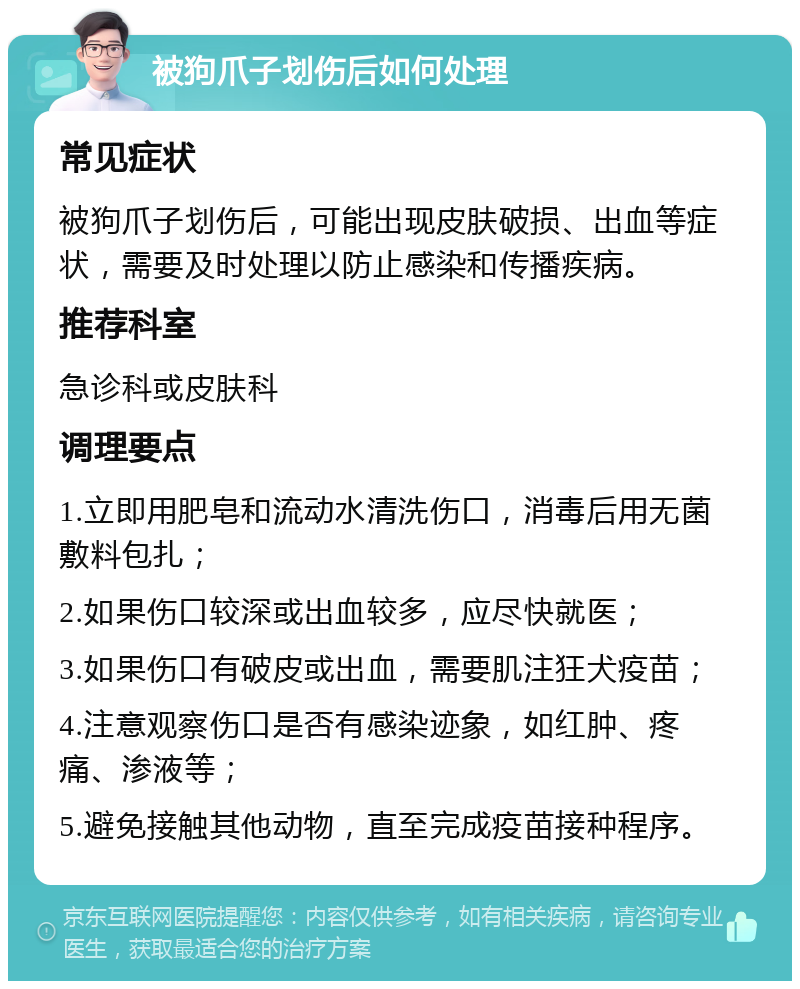 被狗爪子划伤后如何处理 常见症状 被狗爪子划伤后，可能出现皮肤破损、出血等症状，需要及时处理以防止感染和传播疾病。 推荐科室 急诊科或皮肤科 调理要点 1.立即用肥皂和流动水清洗伤口，消毒后用无菌敷料包扎； 2.如果伤口较深或出血较多，应尽快就医； 3.如果伤口有破皮或出血，需要肌注狂犬疫苗； 4.注意观察伤口是否有感染迹象，如红肿、疼痛、渗液等； 5.避免接触其他动物，直至完成疫苗接种程序。