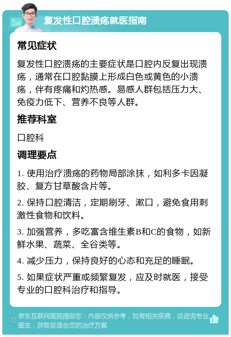 复发性口腔溃疡就医指南 常见症状 复发性口腔溃疡的主要症状是口腔内反复出现溃疡，通常在口腔黏膜上形成白色或黄色的小溃疡，伴有疼痛和灼热感。易感人群包括压力大、免疫力低下、营养不良等人群。 推荐科室 口腔科 调理要点 1. 使用治疗溃疡的药物局部涂抹，如利多卡因凝胶、复方甘草酸含片等。 2. 保持口腔清洁，定期刷牙、漱口，避免食用刺激性食物和饮料。 3. 加强营养，多吃富含维生素B和C的食物，如新鲜水果、蔬菜、全谷类等。 4. 减少压力，保持良好的心态和充足的睡眠。 5. 如果症状严重或频繁复发，应及时就医，接受专业的口腔科治疗和指导。