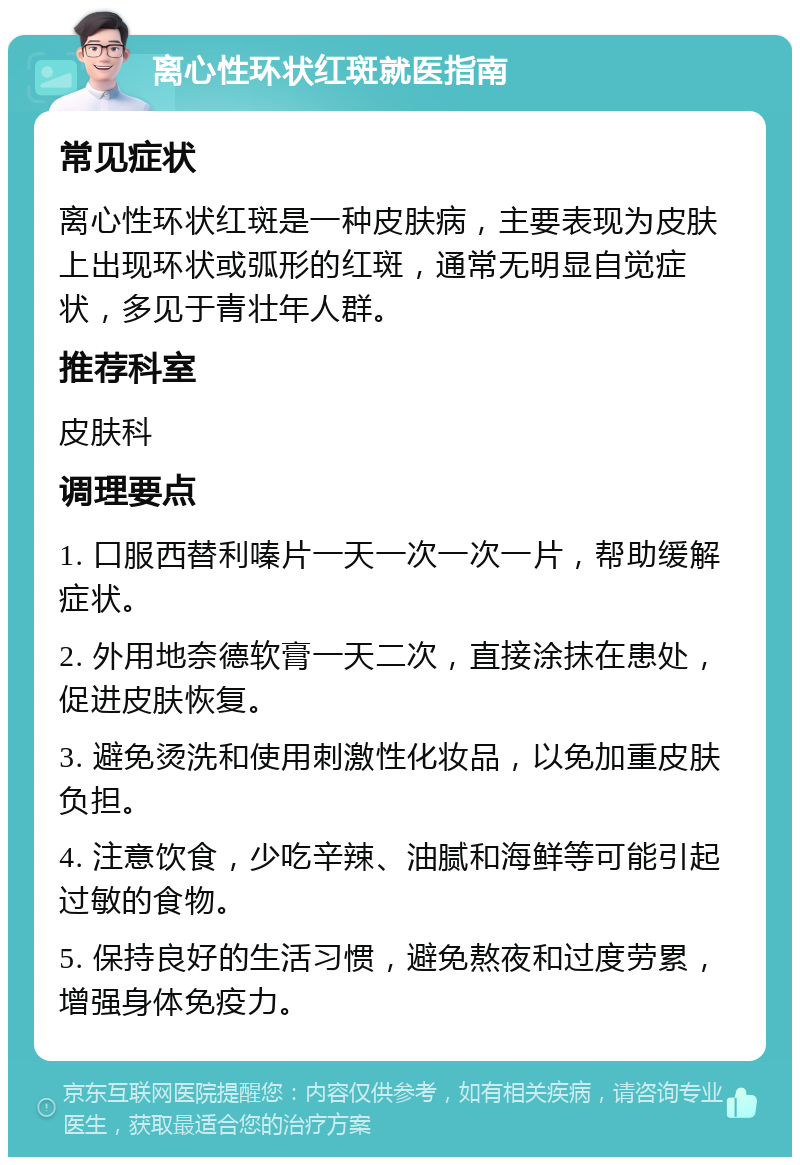 离心性环状红斑就医指南 常见症状 离心性环状红斑是一种皮肤病，主要表现为皮肤上出现环状或弧形的红斑，通常无明显自觉症状，多见于青壮年人群。 推荐科室 皮肤科 调理要点 1. 口服西替利嗪片一天一次一次一片，帮助缓解症状。 2. 外用地奈德软膏一天二次，直接涂抹在患处，促进皮肤恢复。 3. 避免烫洗和使用刺激性化妆品，以免加重皮肤负担。 4. 注意饮食，少吃辛辣、油腻和海鲜等可能引起过敏的食物。 5. 保持良好的生活习惯，避免熬夜和过度劳累，增强身体免疫力。