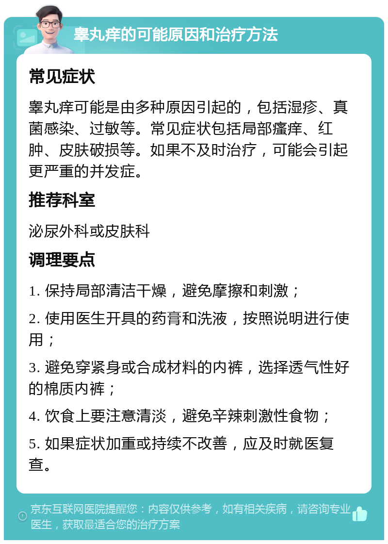 睾丸痒的可能原因和治疗方法 常见症状 睾丸痒可能是由多种原因引起的，包括湿疹、真菌感染、过敏等。常见症状包括局部瘙痒、红肿、皮肤破损等。如果不及时治疗，可能会引起更严重的并发症。 推荐科室 泌尿外科或皮肤科 调理要点 1. 保持局部清洁干燥，避免摩擦和刺激； 2. 使用医生开具的药膏和洗液，按照说明进行使用； 3. 避免穿紧身或合成材料的内裤，选择透气性好的棉质内裤； 4. 饮食上要注意清淡，避免辛辣刺激性食物； 5. 如果症状加重或持续不改善，应及时就医复查。