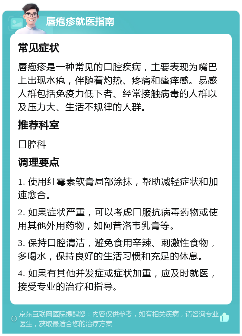 唇疱疹就医指南 常见症状 唇疱疹是一种常见的口腔疾病，主要表现为嘴巴上出现水疱，伴随着灼热、疼痛和瘙痒感。易感人群包括免疫力低下者、经常接触病毒的人群以及压力大、生活不规律的人群。 推荐科室 口腔科 调理要点 1. 使用红霉素软膏局部涂抹，帮助减轻症状和加速愈合。 2. 如果症状严重，可以考虑口服抗病毒药物或使用其他外用药物，如阿昔洛韦乳膏等。 3. 保持口腔清洁，避免食用辛辣、刺激性食物，多喝水，保持良好的生活习惯和充足的休息。 4. 如果有其他并发症或症状加重，应及时就医，接受专业的治疗和指导。