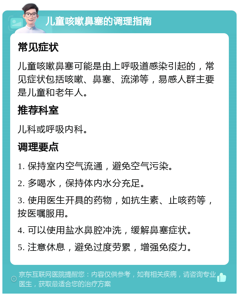 儿童咳嗽鼻塞的调理指南 常见症状 儿童咳嗽鼻塞可能是由上呼吸道感染引起的，常见症状包括咳嗽、鼻塞、流涕等，易感人群主要是儿童和老年人。 推荐科室 儿科或呼吸内科。 调理要点 1. 保持室内空气流通，避免空气污染。 2. 多喝水，保持体内水分充足。 3. 使用医生开具的药物，如抗生素、止咳药等，按医嘱服用。 4. 可以使用盐水鼻腔冲洗，缓解鼻塞症状。 5. 注意休息，避免过度劳累，增强免疫力。