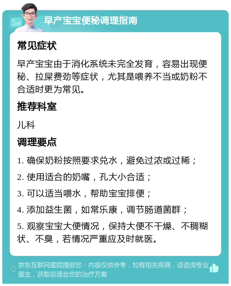 早产宝宝便秘调理指南 常见症状 早产宝宝由于消化系统未完全发育，容易出现便秘、拉屎费劲等症状，尤其是喂养不当或奶粉不合适时更为常见。 推荐科室 儿科 调理要点 1. 确保奶粉按照要求兑水，避免过浓或过稀； 2. 使用适合的奶嘴，孔大小合适； 3. 可以适当喂水，帮助宝宝排便； 4. 添加益生菌，如常乐康，调节肠道菌群； 5. 观察宝宝大便情况，保持大便不干燥、不稠糊状、不臭，若情况严重应及时就医。