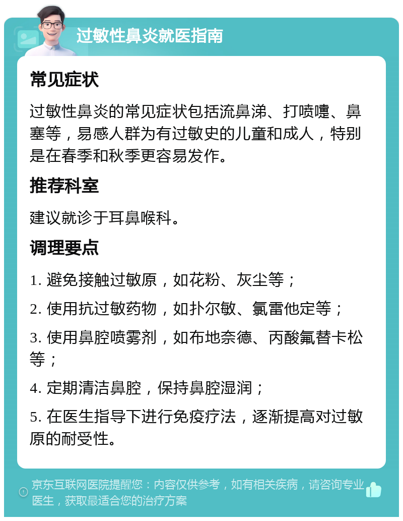 过敏性鼻炎就医指南 常见症状 过敏性鼻炎的常见症状包括流鼻涕、打喷嚏、鼻塞等，易感人群为有过敏史的儿童和成人，特别是在春季和秋季更容易发作。 推荐科室 建议就诊于耳鼻喉科。 调理要点 1. 避免接触过敏原，如花粉、灰尘等； 2. 使用抗过敏药物，如扑尔敏、氯雷他定等； 3. 使用鼻腔喷雾剂，如布地奈德、丙酸氟替卡松等； 4. 定期清洁鼻腔，保持鼻腔湿润； 5. 在医生指导下进行免疫疗法，逐渐提高对过敏原的耐受性。