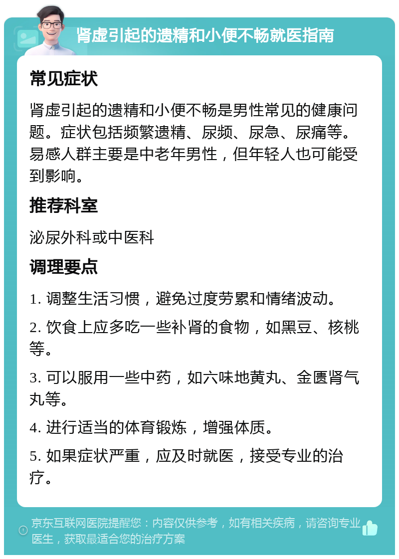 肾虚引起的遗精和小便不畅就医指南 常见症状 肾虚引起的遗精和小便不畅是男性常见的健康问题。症状包括频繁遗精、尿频、尿急、尿痛等。易感人群主要是中老年男性，但年轻人也可能受到影响。 推荐科室 泌尿外科或中医科 调理要点 1. 调整生活习惯，避免过度劳累和情绪波动。 2. 饮食上应多吃一些补肾的食物，如黑豆、核桃等。 3. 可以服用一些中药，如六味地黄丸、金匮肾气丸等。 4. 进行适当的体育锻炼，增强体质。 5. 如果症状严重，应及时就医，接受专业的治疗。