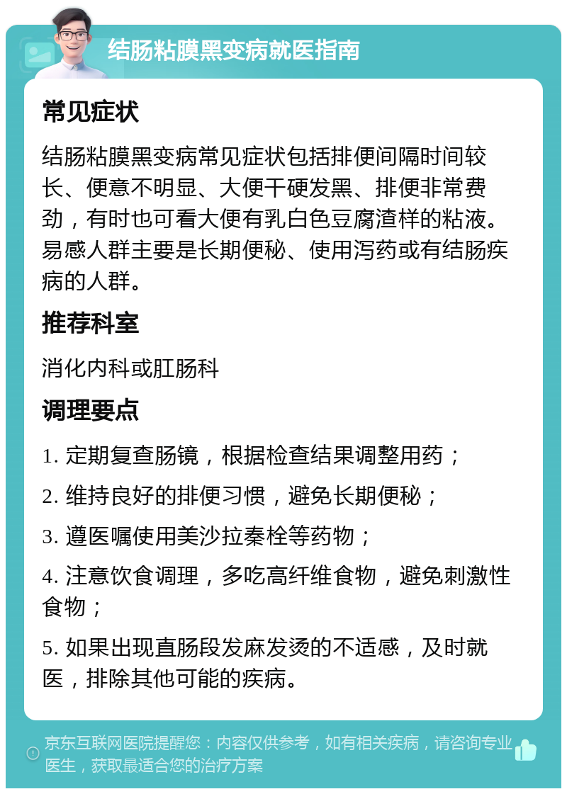 结肠粘膜黑变病就医指南 常见症状 结肠粘膜黑变病常见症状包括排便间隔时间较长、便意不明显、大便干硬发黑、排便非常费劲，有时也可看大便有乳白色豆腐渣样的粘液。易感人群主要是长期便秘、使用泻药或有结肠疾病的人群。 推荐科室 消化内科或肛肠科 调理要点 1. 定期复查肠镜，根据检查结果调整用药； 2. 维持良好的排便习惯，避免长期便秘； 3. 遵医嘱使用美沙拉秦栓等药物； 4. 注意饮食调理，多吃高纤维食物，避免刺激性食物； 5. 如果出现直肠段发麻发烫的不适感，及时就医，排除其他可能的疾病。