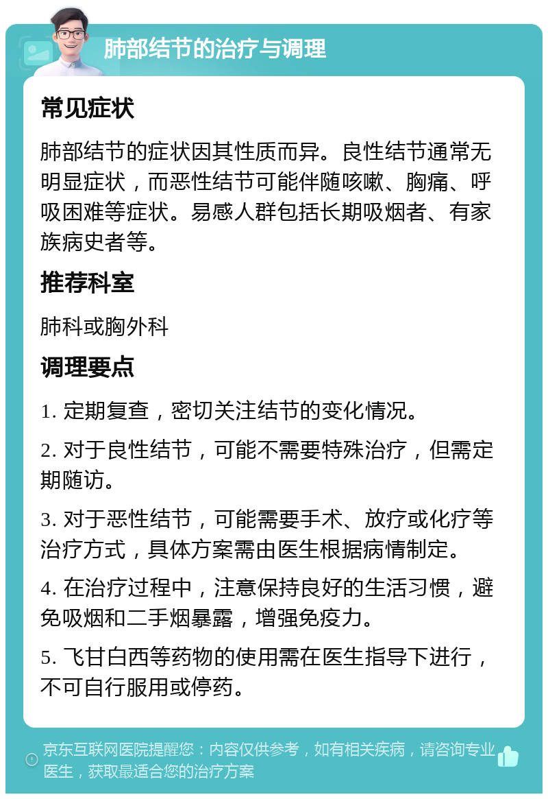 肺部结节的治疗与调理 常见症状 肺部结节的症状因其性质而异。良性结节通常无明显症状，而恶性结节可能伴随咳嗽、胸痛、呼吸困难等症状。易感人群包括长期吸烟者、有家族病史者等。 推荐科室 肺科或胸外科 调理要点 1. 定期复查，密切关注结节的变化情况。 2. 对于良性结节，可能不需要特殊治疗，但需定期随访。 3. 对于恶性结节，可能需要手术、放疗或化疗等治疗方式，具体方案需由医生根据病情制定。 4. 在治疗过程中，注意保持良好的生活习惯，避免吸烟和二手烟暴露，增强免疫力。 5. 飞甘白西等药物的使用需在医生指导下进行，不可自行服用或停药。