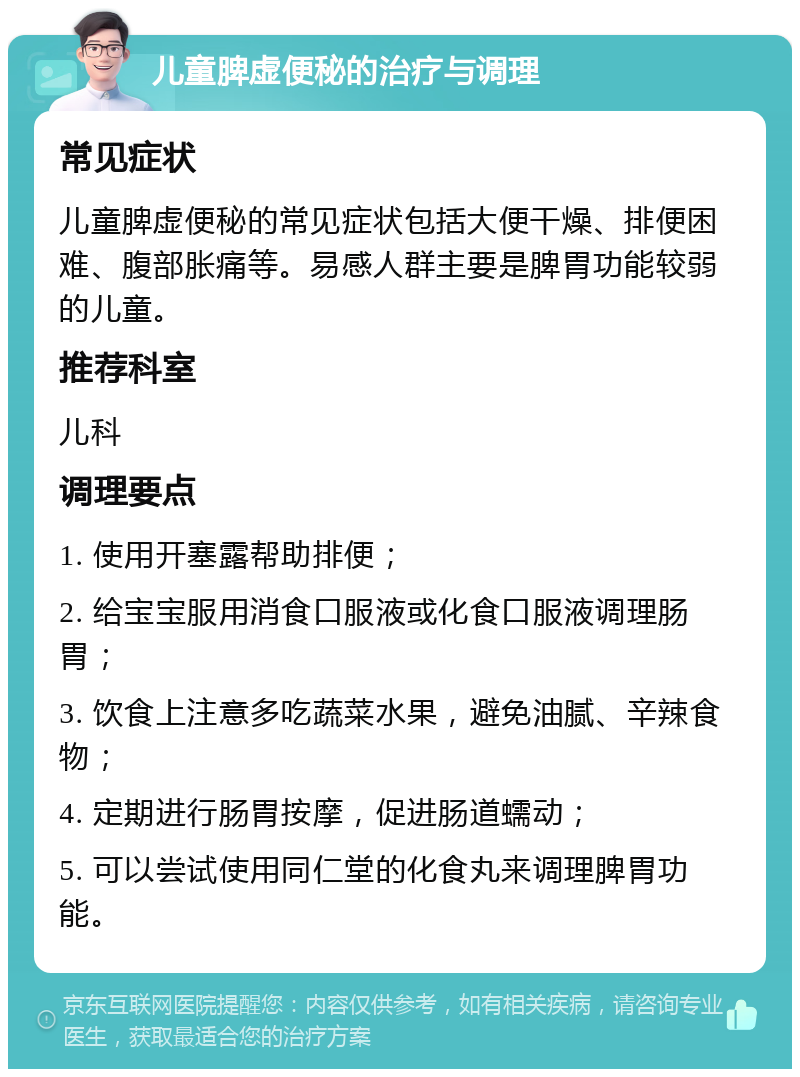 儿童脾虚便秘的治疗与调理 常见症状 儿童脾虚便秘的常见症状包括大便干燥、排便困难、腹部胀痛等。易感人群主要是脾胃功能较弱的儿童。 推荐科室 儿科 调理要点 1. 使用开塞露帮助排便； 2. 给宝宝服用消食口服液或化食口服液调理肠胃； 3. 饮食上注意多吃蔬菜水果，避免油腻、辛辣食物； 4. 定期进行肠胃按摩，促进肠道蠕动； 5. 可以尝试使用同仁堂的化食丸来调理脾胃功能。