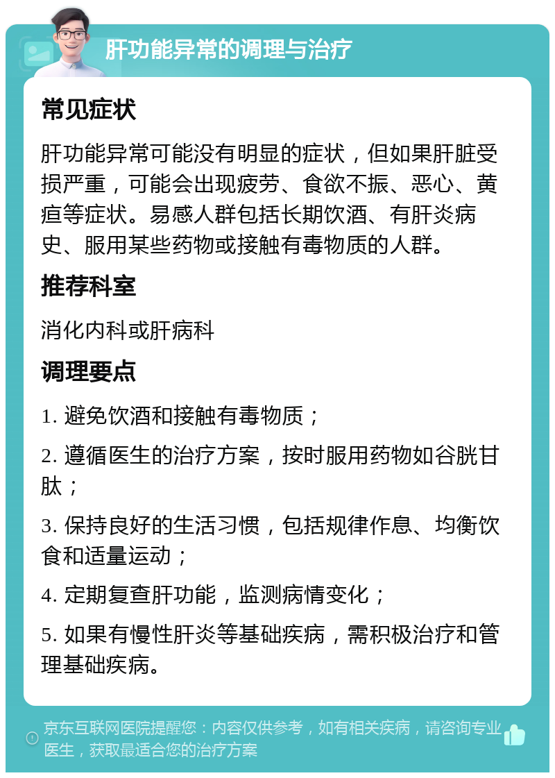 肝功能异常的调理与治疗 常见症状 肝功能异常可能没有明显的症状，但如果肝脏受损严重，可能会出现疲劳、食欲不振、恶心、黄疸等症状。易感人群包括长期饮酒、有肝炎病史、服用某些药物或接触有毒物质的人群。 推荐科室 消化内科或肝病科 调理要点 1. 避免饮酒和接触有毒物质； 2. 遵循医生的治疗方案，按时服用药物如谷胱甘肽； 3. 保持良好的生活习惯，包括规律作息、均衡饮食和适量运动； 4. 定期复查肝功能，监测病情变化； 5. 如果有慢性肝炎等基础疾病，需积极治疗和管理基础疾病。