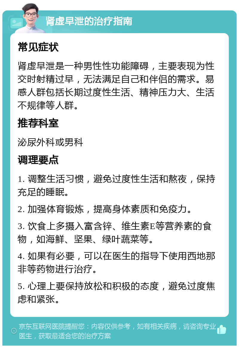 肾虚早泄的治疗指南 常见症状 肾虚早泄是一种男性性功能障碍，主要表现为性交时射精过早，无法满足自己和伴侣的需求。易感人群包括长期过度性生活、精神压力大、生活不规律等人群。 推荐科室 泌尿外科或男科 调理要点 1. 调整生活习惯，避免过度性生活和熬夜，保持充足的睡眠。 2. 加强体育锻炼，提高身体素质和免疫力。 3. 饮食上多摄入富含锌、维生素E等营养素的食物，如海鲜、坚果、绿叶蔬菜等。 4. 如果有必要，可以在医生的指导下使用西地那非等药物进行治疗。 5. 心理上要保持放松和积极的态度，避免过度焦虑和紧张。