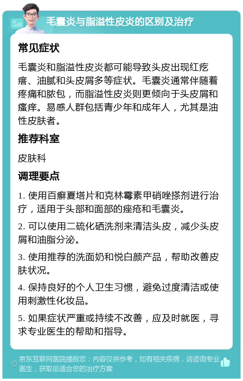 毛囊炎与脂溢性皮炎的区别及治疗 常见症状 毛囊炎和脂溢性皮炎都可能导致头皮出现红疙瘩、油腻和头皮屑多等症状。毛囊炎通常伴随着疼痛和脓包，而脂溢性皮炎则更倾向于头皮屑和瘙痒。易感人群包括青少年和成年人，尤其是油性皮肤者。 推荐科室 皮肤科 调理要点 1. 使用百癣夏塔片和克林霉素甲硝唑搽剂进行治疗，适用于头部和面部的痤疮和毛囊炎。 2. 可以使用二硫化硒洗剂来清洁头皮，减少头皮屑和油脂分泌。 3. 使用推荐的洗面奶和悦白颜产品，帮助改善皮肤状况。 4. 保持良好的个人卫生习惯，避免过度清洁或使用刺激性化妆品。 5. 如果症状严重或持续不改善，应及时就医，寻求专业医生的帮助和指导。