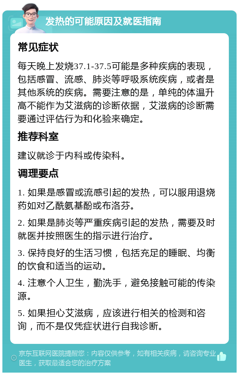 发热的可能原因及就医指南 常见症状 每天晚上发烧37.1-37.5可能是多种疾病的表现，包括感冒、流感、肺炎等呼吸系统疾病，或者是其他系统的疾病。需要注意的是，单纯的体温升高不能作为艾滋病的诊断依据，艾滋病的诊断需要通过评估行为和化验来确定。 推荐科室 建议就诊于内科或传染科。 调理要点 1. 如果是感冒或流感引起的发热，可以服用退烧药如对乙酰氨基酚或布洛芬。 2. 如果是肺炎等严重疾病引起的发热，需要及时就医并按照医生的指示进行治疗。 3. 保持良好的生活习惯，包括充足的睡眠、均衡的饮食和适当的运动。 4. 注意个人卫生，勤洗手，避免接触可能的传染源。 5. 如果担心艾滋病，应该进行相关的检测和咨询，而不是仅凭症状进行自我诊断。