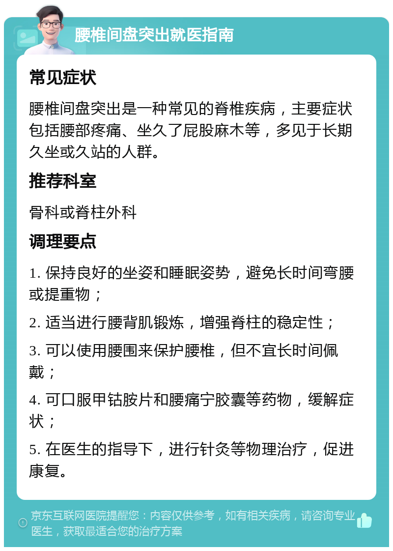 腰椎间盘突出就医指南 常见症状 腰椎间盘突出是一种常见的脊椎疾病，主要症状包括腰部疼痛、坐久了屁股麻木等，多见于长期久坐或久站的人群。 推荐科室 骨科或脊柱外科 调理要点 1. 保持良好的坐姿和睡眠姿势，避免长时间弯腰或提重物； 2. 适当进行腰背肌锻炼，增强脊柱的稳定性； 3. 可以使用腰围来保护腰椎，但不宜长时间佩戴； 4. 可口服甲钴胺片和腰痛宁胶囊等药物，缓解症状； 5. 在医生的指导下，进行针灸等物理治疗，促进康复。