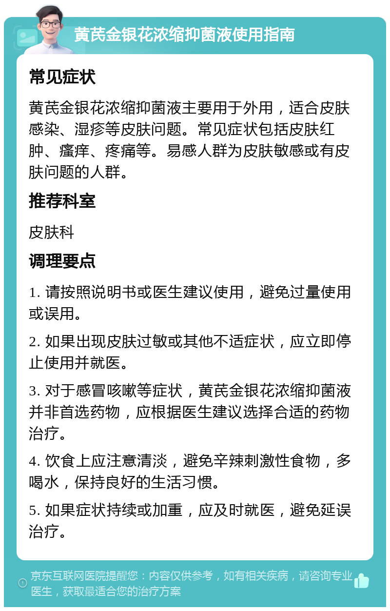 黄芪金银花浓缩抑菌液使用指南 常见症状 黄芪金银花浓缩抑菌液主要用于外用，适合皮肤感染、湿疹等皮肤问题。常见症状包括皮肤红肿、瘙痒、疼痛等。易感人群为皮肤敏感或有皮肤问题的人群。 推荐科室 皮肤科 调理要点 1. 请按照说明书或医生建议使用，避免过量使用或误用。 2. 如果出现皮肤过敏或其他不适症状，应立即停止使用并就医。 3. 对于感冒咳嗽等症状，黄芪金银花浓缩抑菌液并非首选药物，应根据医生建议选择合适的药物治疗。 4. 饮食上应注意清淡，避免辛辣刺激性食物，多喝水，保持良好的生活习惯。 5. 如果症状持续或加重，应及时就医，避免延误治疗。