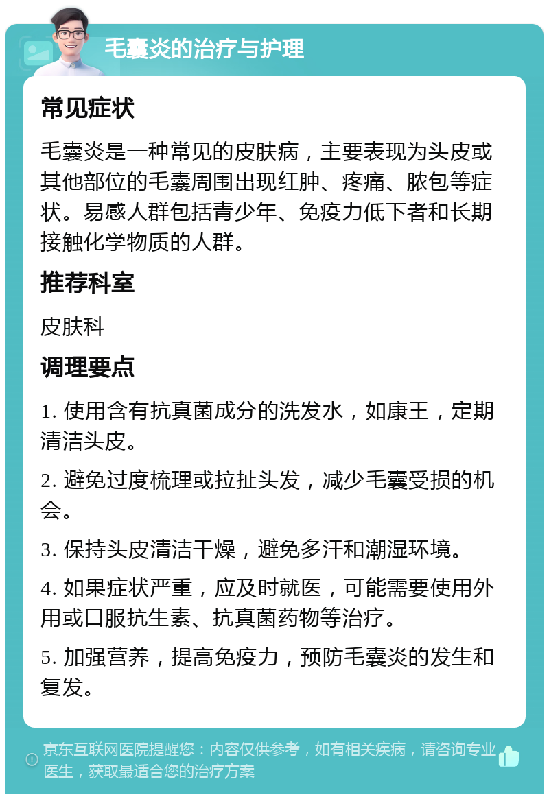 毛囊炎的治疗与护理 常见症状 毛囊炎是一种常见的皮肤病，主要表现为头皮或其他部位的毛囊周围出现红肿、疼痛、脓包等症状。易感人群包括青少年、免疫力低下者和长期接触化学物质的人群。 推荐科室 皮肤科 调理要点 1. 使用含有抗真菌成分的洗发水，如康王，定期清洁头皮。 2. 避免过度梳理或拉扯头发，减少毛囊受损的机会。 3. 保持头皮清洁干燥，避免多汗和潮湿环境。 4. 如果症状严重，应及时就医，可能需要使用外用或口服抗生素、抗真菌药物等治疗。 5. 加强营养，提高免疫力，预防毛囊炎的发生和复发。