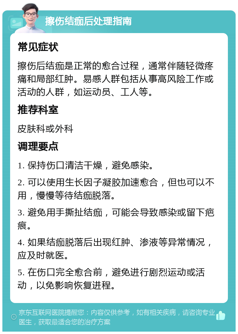 擦伤结痂后处理指南 常见症状 擦伤后结痂是正常的愈合过程，通常伴随轻微疼痛和局部红肿。易感人群包括从事高风险工作或活动的人群，如运动员、工人等。 推荐科室 皮肤科或外科 调理要点 1. 保持伤口清洁干燥，避免感染。 2. 可以使用生长因子凝胶加速愈合，但也可以不用，慢慢等待结痂脱落。 3. 避免用手撕扯结痂，可能会导致感染或留下疤痕。 4. 如果结痂脱落后出现红肿、渗液等异常情况，应及时就医。 5. 在伤口完全愈合前，避免进行剧烈运动或活动，以免影响恢复进程。