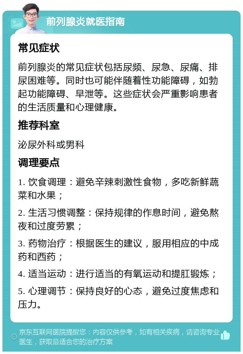 前列腺炎就医指南 常见症状 前列腺炎的常见症状包括尿频、尿急、尿痛、排尿困难等。同时也可能伴随着性功能障碍，如勃起功能障碍、早泄等。这些症状会严重影响患者的生活质量和心理健康。 推荐科室 泌尿外科或男科 调理要点 1. 饮食调理：避免辛辣刺激性食物，多吃新鲜蔬菜和水果； 2. 生活习惯调整：保持规律的作息时间，避免熬夜和过度劳累； 3. 药物治疗：根据医生的建议，服用相应的中成药和西药； 4. 适当运动：进行适当的有氧运动和提肛锻炼； 5. 心理调节：保持良好的心态，避免过度焦虑和压力。