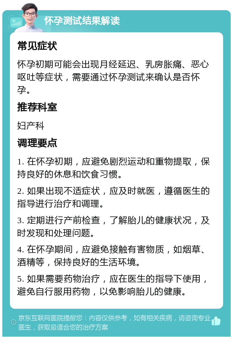 怀孕测试结果解读 常见症状 怀孕初期可能会出现月经延迟、乳房胀痛、恶心呕吐等症状，需要通过怀孕测试来确认是否怀孕。 推荐科室 妇产科 调理要点 1. 在怀孕初期，应避免剧烈运动和重物提取，保持良好的休息和饮食习惯。 2. 如果出现不适症状，应及时就医，遵循医生的指导进行治疗和调理。 3. 定期进行产前检查，了解胎儿的健康状况，及时发现和处理问题。 4. 在怀孕期间，应避免接触有害物质，如烟草、酒精等，保持良好的生活环境。 5. 如果需要药物治疗，应在医生的指导下使用，避免自行服用药物，以免影响胎儿的健康。