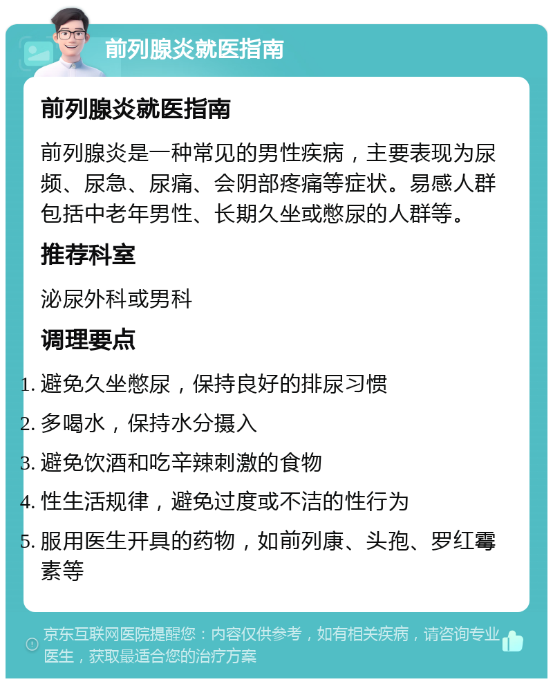 前列腺炎就医指南 前列腺炎就医指南 前列腺炎是一种常见的男性疾病，主要表现为尿频、尿急、尿痛、会阴部疼痛等症状。易感人群包括中老年男性、长期久坐或憋尿的人群等。 推荐科室 泌尿外科或男科 调理要点 避免久坐憋尿，保持良好的排尿习惯 多喝水，保持水分摄入 避免饮酒和吃辛辣刺激的食物 性生活规律，避免过度或不洁的性行为 服用医生开具的药物，如前列康、头孢、罗红霉素等