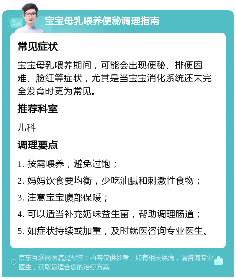 宝宝母乳喂养便秘调理指南 常见症状 宝宝母乳喂养期间，可能会出现便秘、排便困难、脸红等症状，尤其是当宝宝消化系统还未完全发育时更为常见。 推荐科室 儿科 调理要点 1. 按需喂养，避免过饱； 2. 妈妈饮食要均衡，少吃油腻和刺激性食物； 3. 注意宝宝腹部保暖； 4. 可以适当补充奶味益生菌，帮助调理肠道； 5. 如症状持续或加重，及时就医咨询专业医生。