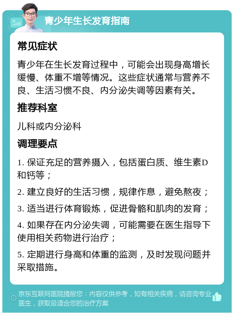 青少年生长发育指南 常见症状 青少年在生长发育过程中，可能会出现身高增长缓慢、体重不增等情况。这些症状通常与营养不良、生活习惯不良、内分泌失调等因素有关。 推荐科室 儿科或内分泌科 调理要点 1. 保证充足的营养摄入，包括蛋白质、维生素D和钙等； 2. 建立良好的生活习惯，规律作息，避免熬夜； 3. 适当进行体育锻炼，促进骨骼和肌肉的发育； 4. 如果存在内分泌失调，可能需要在医生指导下使用相关药物进行治疗； 5. 定期进行身高和体重的监测，及时发现问题并采取措施。