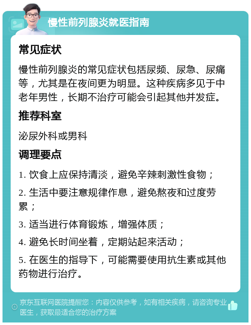 慢性前列腺炎就医指南 常见症状 慢性前列腺炎的常见症状包括尿频、尿急、尿痛等，尤其是在夜间更为明显。这种疾病多见于中老年男性，长期不治疗可能会引起其他并发症。 推荐科室 泌尿外科或男科 调理要点 1. 饮食上应保持清淡，避免辛辣刺激性食物； 2. 生活中要注意规律作息，避免熬夜和过度劳累； 3. 适当进行体育锻炼，增强体质； 4. 避免长时间坐着，定期站起来活动； 5. 在医生的指导下，可能需要使用抗生素或其他药物进行治疗。