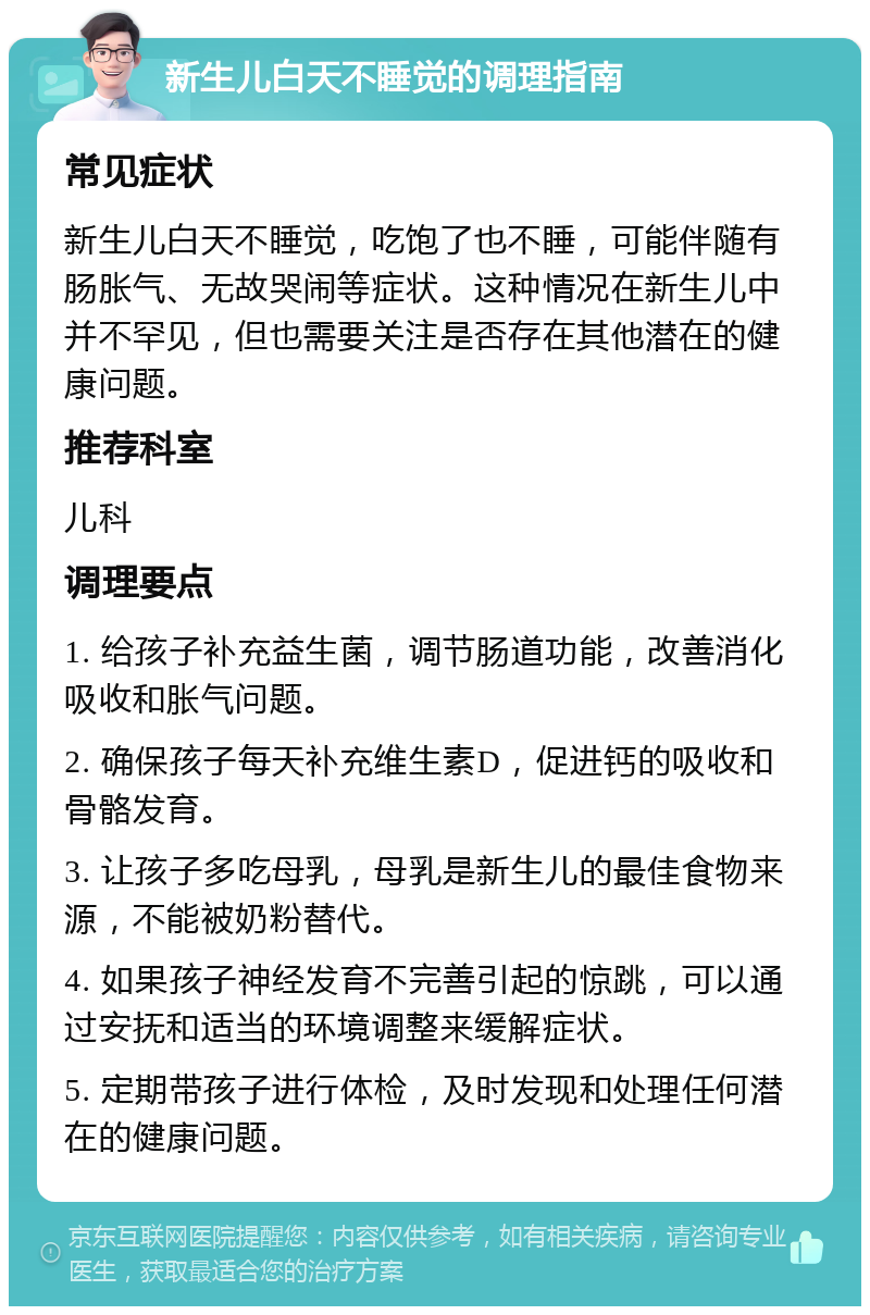 新生儿白天不睡觉的调理指南 常见症状 新生儿白天不睡觉，吃饱了也不睡，可能伴随有肠胀气、无故哭闹等症状。这种情况在新生儿中并不罕见，但也需要关注是否存在其他潜在的健康问题。 推荐科室 儿科 调理要点 1. 给孩子补充益生菌，调节肠道功能，改善消化吸收和胀气问题。 2. 确保孩子每天补充维生素D，促进钙的吸收和骨骼发育。 3. 让孩子多吃母乳，母乳是新生儿的最佳食物来源，不能被奶粉替代。 4. 如果孩子神经发育不完善引起的惊跳，可以通过安抚和适当的环境调整来缓解症状。 5. 定期带孩子进行体检，及时发现和处理任何潜在的健康问题。