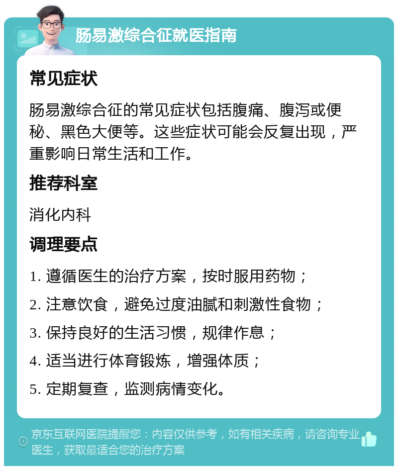 肠易激综合征就医指南 常见症状 肠易激综合征的常见症状包括腹痛、腹泻或便秘、黑色大便等。这些症状可能会反复出现，严重影响日常生活和工作。 推荐科室 消化内科 调理要点 1. 遵循医生的治疗方案，按时服用药物； 2. 注意饮食，避免过度油腻和刺激性食物； 3. 保持良好的生活习惯，规律作息； 4. 适当进行体育锻炼，增强体质； 5. 定期复查，监测病情变化。