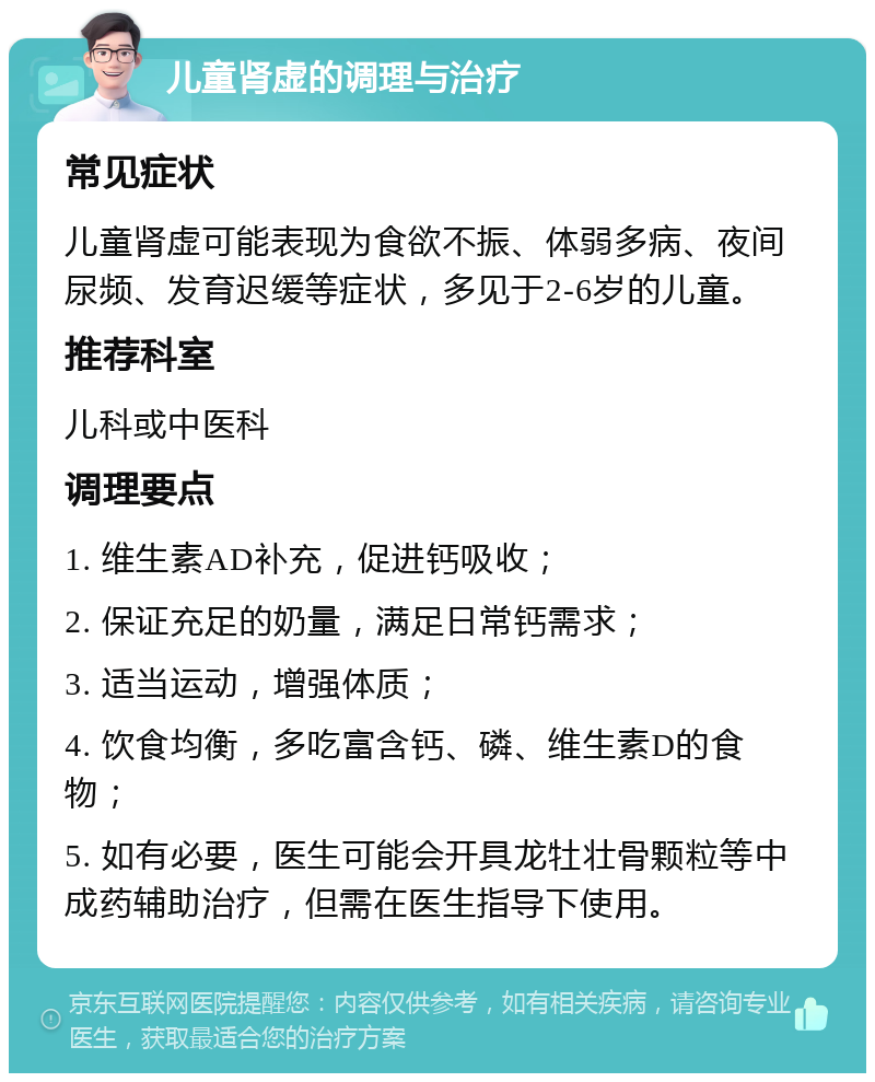 儿童肾虚的调理与治疗 常见症状 儿童肾虚可能表现为食欲不振、体弱多病、夜间尿频、发育迟缓等症状，多见于2-6岁的儿童。 推荐科室 儿科或中医科 调理要点 1. 维生素AD补充，促进钙吸收； 2. 保证充足的奶量，满足日常钙需求； 3. 适当运动，增强体质； 4. 饮食均衡，多吃富含钙、磷、维生素D的食物； 5. 如有必要，医生可能会开具龙牡壮骨颗粒等中成药辅助治疗，但需在医生指导下使用。