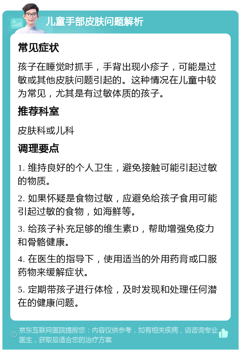 儿童手部皮肤问题解析 常见症状 孩子在睡觉时抓手，手背出现小疹子，可能是过敏或其他皮肤问题引起的。这种情况在儿童中较为常见，尤其是有过敏体质的孩子。 推荐科室 皮肤科或儿科 调理要点 1. 维持良好的个人卫生，避免接触可能引起过敏的物质。 2. 如果怀疑是食物过敏，应避免给孩子食用可能引起过敏的食物，如海鲜等。 3. 给孩子补充足够的维生素D，帮助增强免疫力和骨骼健康。 4. 在医生的指导下，使用适当的外用药膏或口服药物来缓解症状。 5. 定期带孩子进行体检，及时发现和处理任何潜在的健康问题。