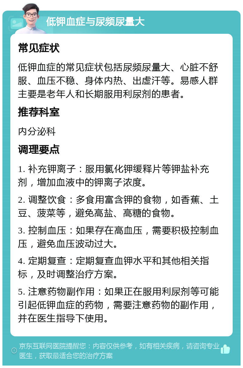 低钾血症与尿频尿量大 常见症状 低钾血症的常见症状包括尿频尿量大、心脏不舒服、血压不稳、身体内热、出虚汗等。易感人群主要是老年人和长期服用利尿剂的患者。 推荐科室 内分泌科 调理要点 1. 补充钾离子：服用氯化钾缓释片等钾盐补充剂，增加血液中的钾离子浓度。 2. 调整饮食：多食用富含钾的食物，如香蕉、土豆、菠菜等，避免高盐、高糖的食物。 3. 控制血压：如果存在高血压，需要积极控制血压，避免血压波动过大。 4. 定期复查：定期复查血钾水平和其他相关指标，及时调整治疗方案。 5. 注意药物副作用：如果正在服用利尿剂等可能引起低钾血症的药物，需要注意药物的副作用，并在医生指导下使用。