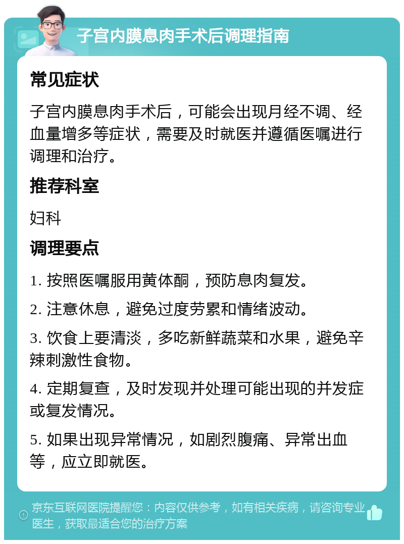 子宫内膜息肉手术后调理指南 常见症状 子宫内膜息肉手术后，可能会出现月经不调、经血量增多等症状，需要及时就医并遵循医嘱进行调理和治疗。 推荐科室 妇科 调理要点 1. 按照医嘱服用黄体酮，预防息肉复发。 2. 注意休息，避免过度劳累和情绪波动。 3. 饮食上要清淡，多吃新鲜蔬菜和水果，避免辛辣刺激性食物。 4. 定期复查，及时发现并处理可能出现的并发症或复发情况。 5. 如果出现异常情况，如剧烈腹痛、异常出血等，应立即就医。