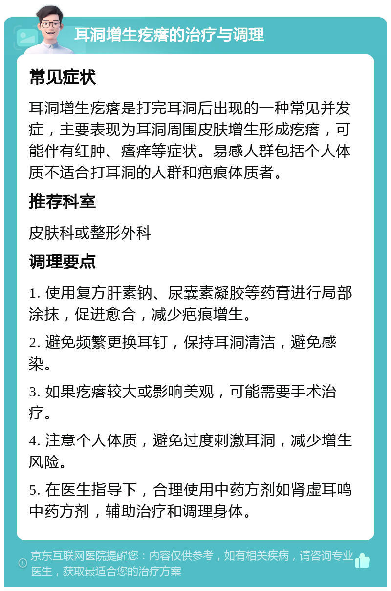 耳洞增生疙瘩的治疗与调理 常见症状 耳洞增生疙瘩是打完耳洞后出现的一种常见并发症，主要表现为耳洞周围皮肤增生形成疙瘩，可能伴有红肿、瘙痒等症状。易感人群包括个人体质不适合打耳洞的人群和疤痕体质者。 推荐科室 皮肤科或整形外科 调理要点 1. 使用复方肝素钠、尿囊素凝胶等药膏进行局部涂抹，促进愈合，减少疤痕增生。 2. 避免频繁更换耳钉，保持耳洞清洁，避免感染。 3. 如果疙瘩较大或影响美观，可能需要手术治疗。 4. 注意个人体质，避免过度刺激耳洞，减少增生风险。 5. 在医生指导下，合理使用中药方剂如肾虚耳鸣中药方剂，辅助治疗和调理身体。