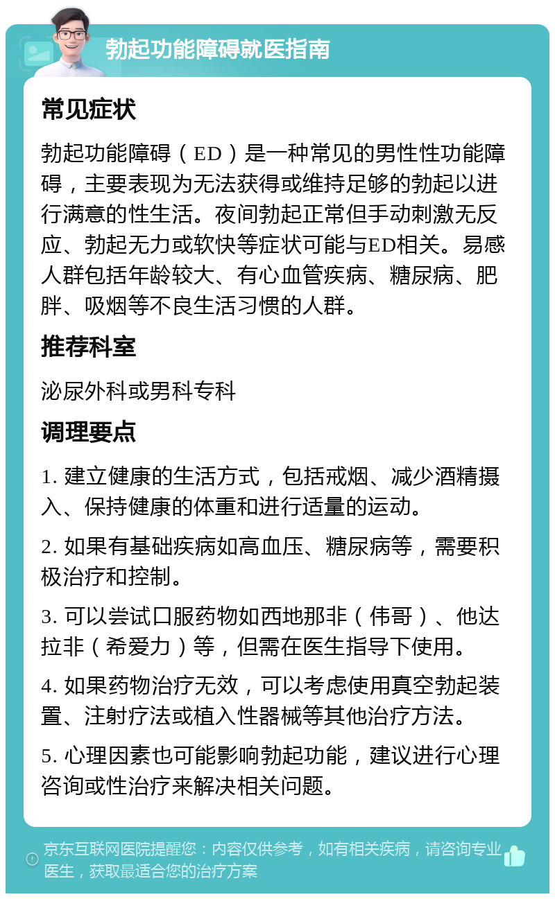 勃起功能障碍就医指南 常见症状 勃起功能障碍（ED）是一种常见的男性性功能障碍，主要表现为无法获得或维持足够的勃起以进行满意的性生活。夜间勃起正常但手动刺激无反应、勃起无力或软快等症状可能与ED相关。易感人群包括年龄较大、有心血管疾病、糖尿病、肥胖、吸烟等不良生活习惯的人群。 推荐科室 泌尿外科或男科专科 调理要点 1. 建立健康的生活方式，包括戒烟、减少酒精摄入、保持健康的体重和进行适量的运动。 2. 如果有基础疾病如高血压、糖尿病等，需要积极治疗和控制。 3. 可以尝试口服药物如西地那非（伟哥）、他达拉非（希爱力）等，但需在医生指导下使用。 4. 如果药物治疗无效，可以考虑使用真空勃起装置、注射疗法或植入性器械等其他治疗方法。 5. 心理因素也可能影响勃起功能，建议进行心理咨询或性治疗来解决相关问题。