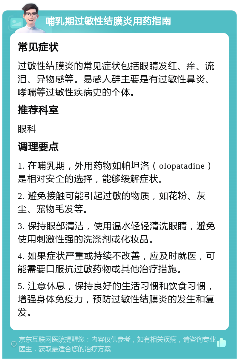 哺乳期过敏性结膜炎用药指南 常见症状 过敏性结膜炎的常见症状包括眼睛发红、痒、流泪、异物感等。易感人群主要是有过敏性鼻炎、哮喘等过敏性疾病史的个体。 推荐科室 眼科 调理要点 1. 在哺乳期，外用药物如帕坦洛（olopatadine）是相对安全的选择，能够缓解症状。 2. 避免接触可能引起过敏的物质，如花粉、灰尘、宠物毛发等。 3. 保持眼部清洁，使用温水轻轻清洗眼睛，避免使用刺激性强的洗涤剂或化妆品。 4. 如果症状严重或持续不改善，应及时就医，可能需要口服抗过敏药物或其他治疗措施。 5. 注意休息，保持良好的生活习惯和饮食习惯，增强身体免疫力，预防过敏性结膜炎的发生和复发。